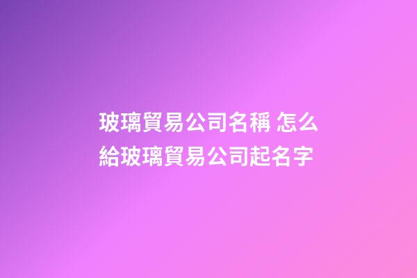 玻璃貿易公司名稱 怎么給玻璃貿易公司起名字-第1張-公司起名-玄機派